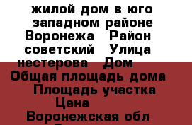 жилой дом в юго-западном районе Воронежа › Район ­ советский › Улица ­ нестерова › Дом ­ 33 › Общая площадь дома ­ 82 › Площадь участка ­ 5 900 › Цена ­ 4 700 000 - Воронежская обл., Воронеж г. Недвижимость » Дома, коттеджи, дачи продажа   . Воронежская обл.